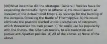 [06]What incentive did the strategos (General) Pericles have for expanding democratic rights in Athens: a) He could launch an invasion of the Achaemenid Empire as revenge for the burning of the Acropolis following the Battle of Thermopylae. b) He could eliminate the practice started under Cleisthenes of ostracism, which threatened his own power. c) He could use his popularity with the thetes, the Athenian rowers, to win reelection and pursue anti-Spartan policies. d) All of the above. e) None of the above.