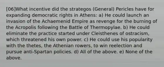 [06]What incentive did the strategos (General) Pericles have for expanding democratic rights in Athens: a) He could launch an invasion of the Achaemenid Empire as revenge for the burning of the Acropolis following the Battle of Thermopylae. b) He could eliminate the practice started under Cleisthenes of ostracism, which threatened his own power. c) He could use his popularity with the thetes, the Athenian rowers, to win reelection and pursue anti-Spartan policies. d) All of the above. e) None of the above.