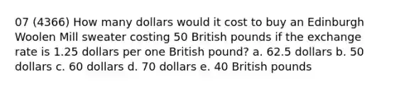 07 (4366) How many dollars would it cost to buy an Edinburgh Woolen Mill sweater costing 50 British pounds if the exchange rate is 1.25 dollars per one British pound? a. 62.5 dollars b. 50 dollars c. 60 dollars d. 70 dollars e. 40 British pounds