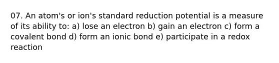 07. An atom's or ion's standard reduction potential is a measure of its ability to: a) lose an electron b) gain an electron c) form a covalent bond d) form an ionic bond e) participate in a redox reaction