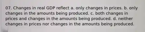 07. Changes in real GDP reflect a. only changes in prices. b. only changes in the amounts being produced. c. both changes in prices and changes in the amounts being produced. d. neither changes in prices nor changes in the amounts being produced.