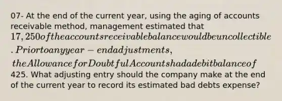 07- At the end of the current year, using the aging of accounts receivable method, management estimated that 17,250 of the accounts receivable balance would be uncollectible. Prior to any year-end adjustments, the Allowance for Doubtful Accounts had a debit balance of425. What adjusting entry should the company make at the end of the current year to record its estimated bad debts expense?