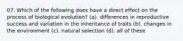 07. Which of the following does have a direct effect on the process of biological evolution? (a). differences in reproductive success and variation in the inheritance of traits (b). changes in the environment (c). natural selection (d). all of these