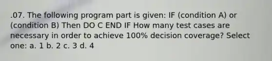 .07. The following program part is given: IF (condition A) or (condition B) Then DO C END IF How many test cases are necessary in order to achieve 100% decision coverage? Select one: a. 1 b. 2 c. 3 d. 4