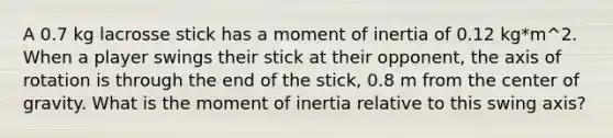 A 0.7 kg lacrosse stick has a moment of inertia of 0.12 kg*m^2. When a player swings their stick at their opponent, the axis of rotation is through the end of the stick, 0.8 m from the center of gravity. What is the moment of inertia relative to this swing axis?