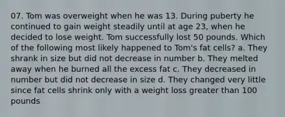 07. Tom was overweight when he was 13. During puberty he continued to gain weight steadily until at age 23, when he decided to lose weight. Tom successfully lost 50 pounds. Which of the following most likely happened to Tom's fat cells? a. They shrank in size but did not decrease in number b. They melted away when he burned all the excess fat c. They decreased in number but did not decrease in size d. They changed very little since fat cells shrink only with a weight loss greater than 100 pounds