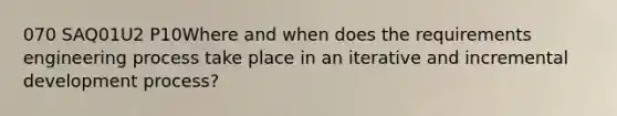 070 SAQ01U2 P10Where and when does the requirements engineering process take place in an iterative and incremental development process?