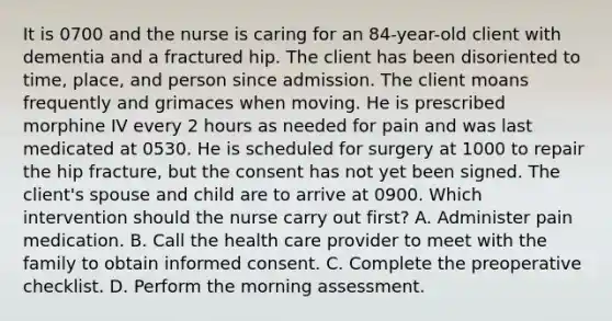 It is 0700 and the nurse is caring for an 84-year-old client with dementia and a fractured hip. The client has been disoriented to time, place, and person since admission. The client moans frequently and grimaces when moving. He is prescribed morphine IV every 2 hours as needed for pain and was last medicated at 0530. He is scheduled for surgery at 1000 to repair the hip fracture, but the consent has not yet been signed. The client's spouse and child are to arrive at 0900. Which intervention should the nurse carry out first? A. Administer pain medication. B. Call the health care provider to meet with the family to obtain informed consent. C. Complete the preoperative checklist. D. Perform the morning assessment.