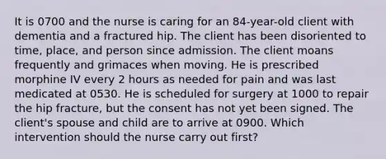 It is 0700 and the nurse is caring for an 84-year-old client with dementia and a fractured hip. The client has been disoriented to time, place, and person since admission. The client moans frequently and grimaces when moving. He is prescribed morphine IV every 2 hours as needed for pain and was last medicated at 0530. He is scheduled for surgery at 1000 to repair the hip fracture, but the consent has not yet been signed. The client's spouse and child are to arrive at 0900. Which intervention should the nurse carry out first?