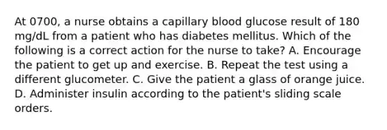 At 0700, a nurse obtains a capillary blood glucose result of 180 mg/dL from a patient who has diabetes mellitus. Which of the following is a correct action for the nurse to take? A. Encourage the patient to get up and exercise. B. Repeat the test using a different glucometer. C. Give the patient a glass of orange juice. D. Administer insulin according to the patient's sliding scale orders.