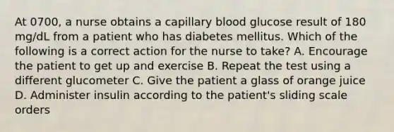 At 0700, a nurse obtains a capillary blood glucose result of 180 mg/dL from a patient who has diabetes mellitus. Which of the following is a correct action for the nurse to take? A. Encourage the patient to get up and exercise B. Repeat the test using a different glucometer C. Give the patient a glass of orange juice D. Administer insulin according to the patient's sliding scale orders