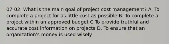 07-02. What is the main goal of project cost management? A. To complete a project for as little cost as possible B. To complete a project within an approved budget C To provide truthful and accurate cost information on projects D. To ensure that an organization's money is used wisely