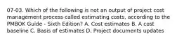 07-03. Which of the following is not an output of project cost management process called estimating costs, according to the PMBOK Guide - Sixth Edition? A. Cost estimates B. A cost baseline C. Basis of estimates D. Project documents updates