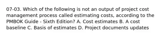 07-03. Which of the following is not an output of project cost management process called estimating costs, according to the PMBOK Guide - Sixth Edition? A. Cost estimates B. A cost baseline C. Basis of estimates D. Project documents updates