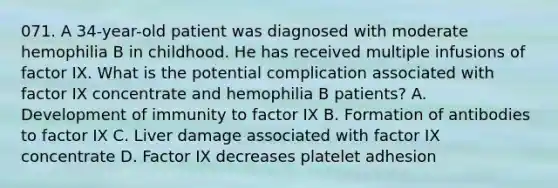 071. A 34-year-old patient was diagnosed with moderate hemophilia B in childhood. He has received multiple infusions of factor IX. What is the potential complication associated with factor IX concentrate and hemophilia B patients? A. Development of immunity to factor IX B. Formation of antibodies to factor IX C. Liver damage associated with factor IX concentrate D. Factor IX decreases platelet adhesion