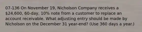 07-136 On November 19, Nicholson Company receives a 24,600, 60-day, 10% note from a customer to replace an account receivable. What adjusting entry should be made by Nicholson on the December 31 year-end? (Use 360 days a year.)