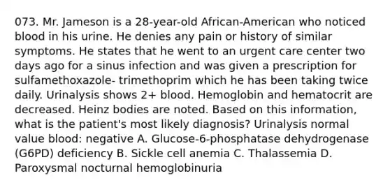 073. Mr. Jameson is a 28-year-old African-American who noticed blood in his urine. He denies any pain or history of similar symptoms. He states that he went to an urgent care center two days ago for a sinus infection and was given a prescription for sulfamethoxazole- trimethoprim which he has been taking twice daily. Urinalysis shows 2+ blood. Hemoglobin and hematocrit are decreased. Heinz bodies are noted. Based on this information, what is the patient's most likely diagnosis? Urinalysis normal value blood: negative A. Glucose-6-phosphatase dehydrogenase (G6PD) deficiency B. Sickle cell anemia C. Thalassemia D. Paroxysmal nocturnal hemoglobinuria