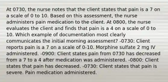 At 0730, the nurse notes that the client states that pain is a 7 on a scale of 0 to 10. Based on this assessment, the nurse administers pain medication to the client. At 0800, the nurse evaluates the client and finds that pain is a 4 on a scale of 0 to 10. Which example of documentation most clearly communicates the initial morning assessment? -0730: Client reports pain is a 7 on a scale of 0-10. Morphine sulfate 2 mg IV administered. -0900: Client states pain from 0730 has decreased from a 7 to a 4 after medication was administered. -0800: Client states that pain has decreased. -0730: Client states that pain is severe. Pain medication administered.