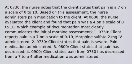 At 0730, the nurse notes that the client states that pain is a 7 on a scale of 0 to 10. Based on this assessment, the nurse administers pain medication to the client. At 0800, the nurse evaluated the client and found that pain was a 4 on a scale of 0 to 10. Which example of documentation most clearly communicates the initial morning assessment? 1. 0730: Client reports pain is a 7 on a scale of 0-10, Morphine sulfate 2 mg IV administered. 2. 0730: Client states that pain is severe. Pain medication administered. 3. 0800: Client states that pain has decreased. 4. 0900: Client states pain from 0730 has decreased from a 7 to a 4 after medication was administered.