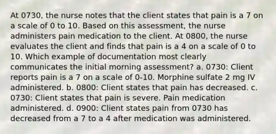 At 0730, the nurse notes that the client states that pain is a 7 on a scale of 0 to 10. Based on this assessment, the nurse administers pain medication to the client. At 0800, the nurse evaluates the client and finds that pain is a 4 on a scale of 0 to 10. Which example of documentation most clearly communicates the initial morning assessment? a. 0730: Client reports pain is a 7 on a scale of 0-10. Morphine sulfate 2 mg IV administered. b. 0800: Client states that pain has decreased. c. 0730: Client states that pain is severe. Pain medication administered. d. 0900: Client states pain from 0730 has decreased from a 7 to a 4 after medication was administered.