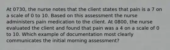 At 0730, the nurse notes that the client states that pain is a 7 on a scale of 0 to 10. Based on this assessment the nurse administers pain medication to the client. At 0800, the nurse evaluated the client and found that pain was a 4 on a scale of 0 to 10. Which example of documentation most clearly communicates the initial morning assessment?