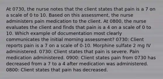 At 0730, the nurse notes that the client states that pain is a 7 on a scale of 0 to 10. Based on this assessment, the nurse administers pain medication to the client. At 0800, the nurse evaluates the client and finds that pain is a 4 on a scale of 0 to 10. Which example of documentation most clearly communicates the initial morning assessment? 0730: Client reports pain is a 7 on a scale of 0-10. Morphine sulfate 2 mg IV administered. 0730: Client states that pain is severe. Pain medication administered. 0900: Client states pain from 0730 has decreased from a 7 to a 4 after medication was administered. 0800: Client states that pain has decreased.