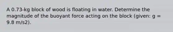 A 0.73-kg block of wood is floating in water. Determine the magnitude of the buoyant force acting on the block (given: g = 9.8 m/s2).