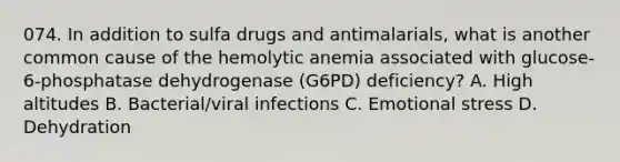 074. In addition to sulfa drugs and antimalarials, what is another common cause of the hemolytic anemia associated with glucose-6-phosphatase dehydrogenase (G6PD) deficiency? A. High altitudes B. Bacterial/viral infections C. Emotional stress D. Dehydration