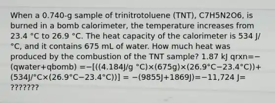 When a 0.740-g sample of trinitrotoluene (TNT), C7H5N2O6, is burned in a bomb calorimeter, the temperature increases from 23.4 °C to 26.9 °C. The heat capacity of the calorimeter is 534 J/°C, and it contains 675 mL of water. How much heat was produced by the combustion of the TNT sample? 1.87 kJ qrxn=−(qwater+qbomb) =−[((4.184J/g °C)×(675g)×(26.9°C−23.4°C))+(534J/°C×(26.9°C−23.4°C))] = −(9855J+1869J)=−11,724 J= ???????