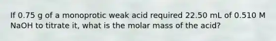 If 0.75 g of a monoprotic weak acid required 22.50 mL of 0.510 M NaOH to titrate it, what is the molar mass of the acid?