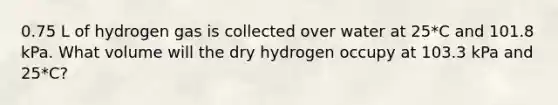 0.75 L of hydrogen gas is collected over water at 25*C and 101.8 kPa. What volume will the dry hydrogen occupy at 103.3 kPa and 25*C?