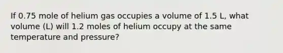 If 0.75 mole of helium gas occupies a volume of 1.5 L, what volume (L) will 1.2 moles of helium occupy at the same temperature and pressure?