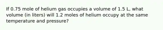 If 0.75 mole of helium gas occupies a volume of 1.5 L, what volume (in liters) will 1.2 moles of helium occupy at the same temperature and pressure?