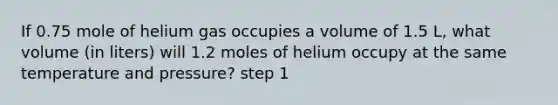 If 0.75 mole of helium gas occupies a volume of 1.5 L, what volume (in liters) will 1.2 moles of helium occupy at the same temperature and pressure? step 1