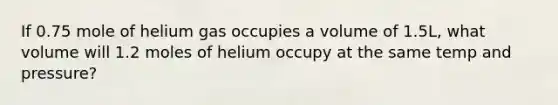 If 0.75 mole of helium gas occupies a volume of 1.5L, what volume will 1.2 moles of helium occupy at the same temp and pressure?