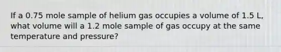 If a 0.75 mole sample of helium gas occupies a volume of 1.5 L, what volume will a 1.2 mole sample of gas occupy at the same temperature and pressure?