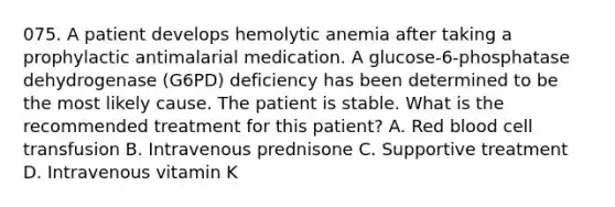 075. A patient develops hemolytic anemia after taking a prophylactic antimalarial medication. A glucose-6-phosphatase dehydrogenase (G6PD) deficiency has been determined to be the most likely cause. The patient is stable. What is the recommended treatment for this patient? A. Red blood cell transfusion B. Intravenous prednisone C. Supportive treatment D. Intravenous vitamin K