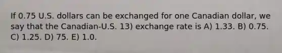 If 0.75 U.S. dollars can be exchanged for one Canadian dollar, we say that the Canadian-U.S. 13) exchange rate is A) 1.33. B) 0.75. C) 1.25. D) 75. E) 1.0.