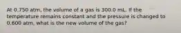 At 0.750 atm, the volume of a gas is 300.0 mL. If the temperature remains constant and the pressure is changed to 0.600 atm, what is the new volume of the gas?