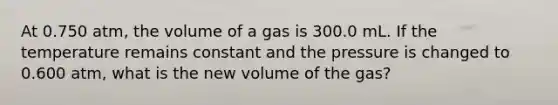 At 0.750 atm, the volume of a gas is 300.0 mL. If the temperature remains constant and the pressure is changed to 0.600 atm, what is the new volume of the gas?