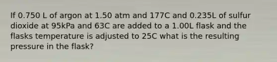 If 0.750 L of argon at 1.50 atm and 177C and 0.235L of sulfur dioxide at 95kPa and 63C are added to a 1.00L flask and the flasks temperature is adjusted to 25C what is the resulting pressure in the flask?