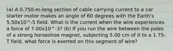 (a) A 0.750-m-long section of cable carrying current to a car starter motor makes an angle of 60 degrees with the Earth's 5.50x10^-5 field. What is the current when the wire experiences a force of 7.00x10^-3? (b) If you run the wire between the poles of a strong horseshoe magnet, subjecting 5.00 cm of it to a 1.75-T field, what force is exerted on this segment of wire?