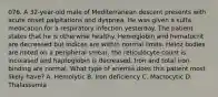 076. A 32-year-old male of Mediterranean descent presents with acute onset palpitations and dyspnea. He was given a sulfa medication for a respiratory infection yesterday. The patient states that he is otherwise healthy. Hemoglobin and hematocrit are decreased but indices are within normal limits. Heinz bodies are noted on a peripheral smear, the reticulocyte count is increased and haptoglobin is decreased. Iron and total iron binding are normal. What type of anemia does this patient most likely have? A. Hemolytic B. Iron deficiency C. Macrocytic D. Thalassemia