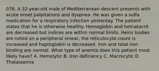 076. A 32-year-old male of Mediterranean descent presents with acute onset palpitations and dyspnea. He was given a sulfa medication for a respiratory infection yesterday. The patient states that he is otherwise healthy. Hemoglobin and hematocrit are decreased but indices are within normal limits. Heinz bodies are noted on a peripheral smear, the reticulocyte count is increased and haptoglobin is decreased. Iron and total iron binding are normal. What type of anemia does this patient most likely have? A. Hemolytic B. Iron deficiency C. Macrocytic D. Thalassemia