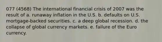 077 (4568) The international financial crisis of 2007 was the result of a. runaway inflation in the U.S. b. defaults on U.S. mortgage-backed securities. c. a deep global recession. d. the collapse of global currency markets. e. failure of the Euro currency.