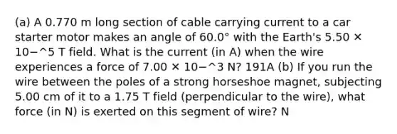 (a) A 0.770 m long section of cable carrying current to a car starter motor makes an angle of 60.0° with the Earth's 5.50 ✕ 10−^5 T field. What is the current (in A) when the wire experiences a force of 7.00 ✕ 10−^3 N? 191A (b) If you run the wire between the poles of a strong horseshoe magnet, subjecting 5.00 cm of it to a 1.75 T field (perpendicular to the wire), what force (in N) is exerted on this segment of wire? N