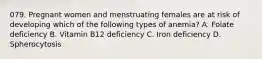 079. Pregnant women and menstruating females are at risk of developing which of the following types of anemia? A. Folate deficiency B. Vitamin B12 deficiency C. Iron deficiency D. Spherocytosis