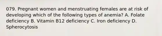 079. Pregnant women and menstruating females are at risk of developing which of the following types of anemia? A. Folate deficiency B. Vitamin B12 deficiency C. Iron deficiency D. Spherocytosis