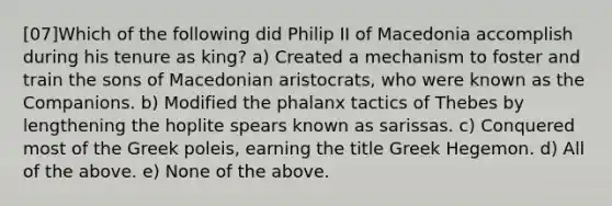 [07]Which of the following did Philip II of Macedonia accomplish during his tenure as king? a) Created a mechanism to foster and train the sons of Macedonian aristocrats, who were known as the Companions. b) Modified the phalanx tactics of Thebes by lengthening the hoplite spears known as sarissas. c) Conquered most of the Greek poleis, earning the title Greek Hegemon. d) All of the above. e) None of the above.