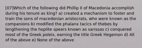 [07]Which of the following did Phillip II of Macedonia accomplish during his tenure as king? a) created a mechanism to foster and train the sons of macedonian aristocrats, who were known as the companions b) modified the phalanx tacics of thebes by lengthening the hoplite spears known as sarissas c) conquered most of the Greek poleis, earning the title Greek Hegemon d) All of the above e) None of the above